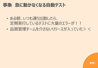 事象 急に動かなくなる自動テスト
• ある朝、いつも通り出勤したら、
定期実行しているテストに大量のエラーが！！
• 品質管理チームを介さないリリースが入っていた＞＜
事例1
 