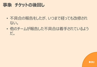 事象 チケットの後回し
• 不具合の報告をしたが、いつまで経っても改修され
ない。
• 他のチームが報告した不具合は着手されているよう
だ。
事例2
 