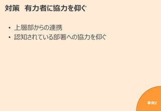 対策 有力者に協力を仰ぐ
• 上層部からの連携
• 認知されている部署への協力を仰ぐ
事例2
 
