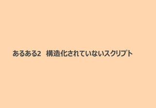 あるある2 構造化されていないスクリプト
 