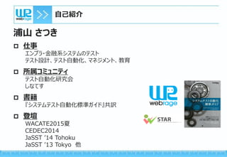 自己紹介
浦山 さつき
 仕事
エンプラ・金融系システムのテスト
テスト設計、テスト自動化、マネジメント、教育
 所属コミュニティ
テスト自動化研究会
しなてす
 書籍
『システムテスト自動化標準ガイド』共訳
 登壇
WACATE2015夏
CEDEC2014
JaSST ’14 Tohoku
JaSST ’13 Tokyo 他
 