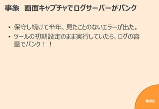 事象 画面キャプチャでログサーバーがパンク
• 保守し続けて半年、見たことのないエラーが出た。
• ツールの初期設定のまま実行していたら、ログの容
量でパンク！！
事例2
 