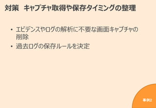 対策 キャプチャ取得や保存タイミングの整理
• エビデンスやログの解析に不要な画面キャプチャの
削除
• 過去ログの保存ルールを決定
事例2
 