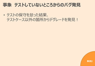 事象 テストしていないところからのバグ発見
• テストの保守を怠った結果、
テストケース以外の箇所からデグレードを発見！
事例2
 