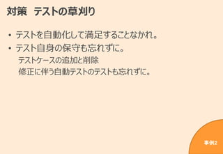 対策 テストの草刈り
• テストを自動化して満足することなかれ。
• テスト自身の保守も忘れずに。
テストケースの追加と削除
修正に伴う自動テストのテストも忘れずに。
事例2
 