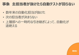 事象 主担当者が抜けたら自動テストが回らない
• 数年来の自動化担当が抜けた
• 次の担当者が決まらない
• 上層部への一時的な引き継ぎによって、自動化が
途絶える
事例2
 
