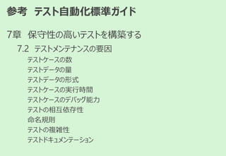参考 テスト自動化標準ガイド
7章 保守性の高いテストを構築する
7.2 テストメンテナンスの要因
テストケースの数
テストデータの量
テストデータの形式
テストケースの実行時間
テストケースのデバッグ能力
テストの相互依存性
命名規則
テストの複雑性
テストドキュメンテーション
 
