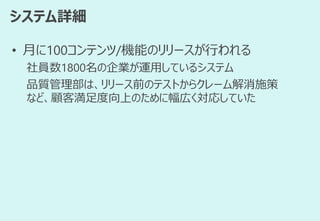 システム詳細
• 月に100コンテンツ/機能のリリースが行われる
社員数1800名の企業が運用しているシステム
品質管理部は、リリース前のテストからクレーム解消施策
など、顧客満足度向上のために幅広く対応していた
 