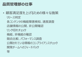 品質管理部の仕事
• 顧客満足度を上げるための様々な施策
リリース判定
各コンテンツの機能障害検知、速度調査
店舗情報の公開、非公開確認
リンク切れチェック
機能、非機能の確認
競合比較、パフォーマンス調査
公開されている情報のコンプライアンスチェック
開発チームへのフィードバック
等
 