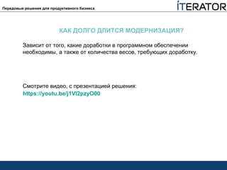 Передовые решения для продуктивного бизнеса
КАК ДОЛГО ДЛИТСЯ МОДЕРНИЗАЦИЯ?
Зависит от того, какие доработки в программном обеспечении
необходимы, а также от количества весов, требующих доработку.
Смотрите видео, с презентацией решения:
https://youtu.be/j1VI2pzyO00
 