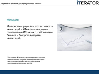 МИССИЯ
Мы помогаем улучшить эффективность
инвестиций в ИТ-технологии, путем
согласования ИТ-задач с требованиями
бизнеса и быстрого возврата
инвестиций.
Из словаря: Итератор - управляющая структура,
определяющая порядок выполнения некоторых
повторяющихся действий, устройство или
программа организации циклов.
Передовые решения для продуктивного бизнеса
 