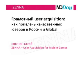 ZENNA
Грамотный	
  user	
  acquisi3on:	
  
как	
  привлечь	
  качественных	
  
юзеров	
  в	
  России	
  и	
  Global	
  
	
  
	
  
ЯШУНИН	
  ЮРИЙ	
  
ZENNA	
  –	
  User	
  AcquisiNon	
  for	
  Mobile	
  Games	
  
 