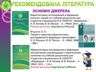 9
. .Мнушко З Н
Теория и практика маркетинговых
: /исследований в фармации монография
. . , . . . – .: , 2008.З Н Мнушко И В Пестун Х НФаУ
– 308 .с
:Маркетинговые исследования в фармации
конспект лекций по учебной дисциплине для
студентов специальности 8.12020101 «Фармация» /
. . , . . . – . : , 2015. – 84 .А В Катаев В В Малый Х НФаУ с
Режим доступу: http://bit.ly/13VavLG
:Маркетинговые исследования в фармации
методические рекомендации к практическим
занятиям по учебной дисциплине для
студентов специальности 8.12020101
«Фармация» / . . , . . . – . :А В Катаев В В Малый Х
, 201НФаУ 5. – 116 .с
Режим доступу: http://bit.ly/1wWfmaf
 