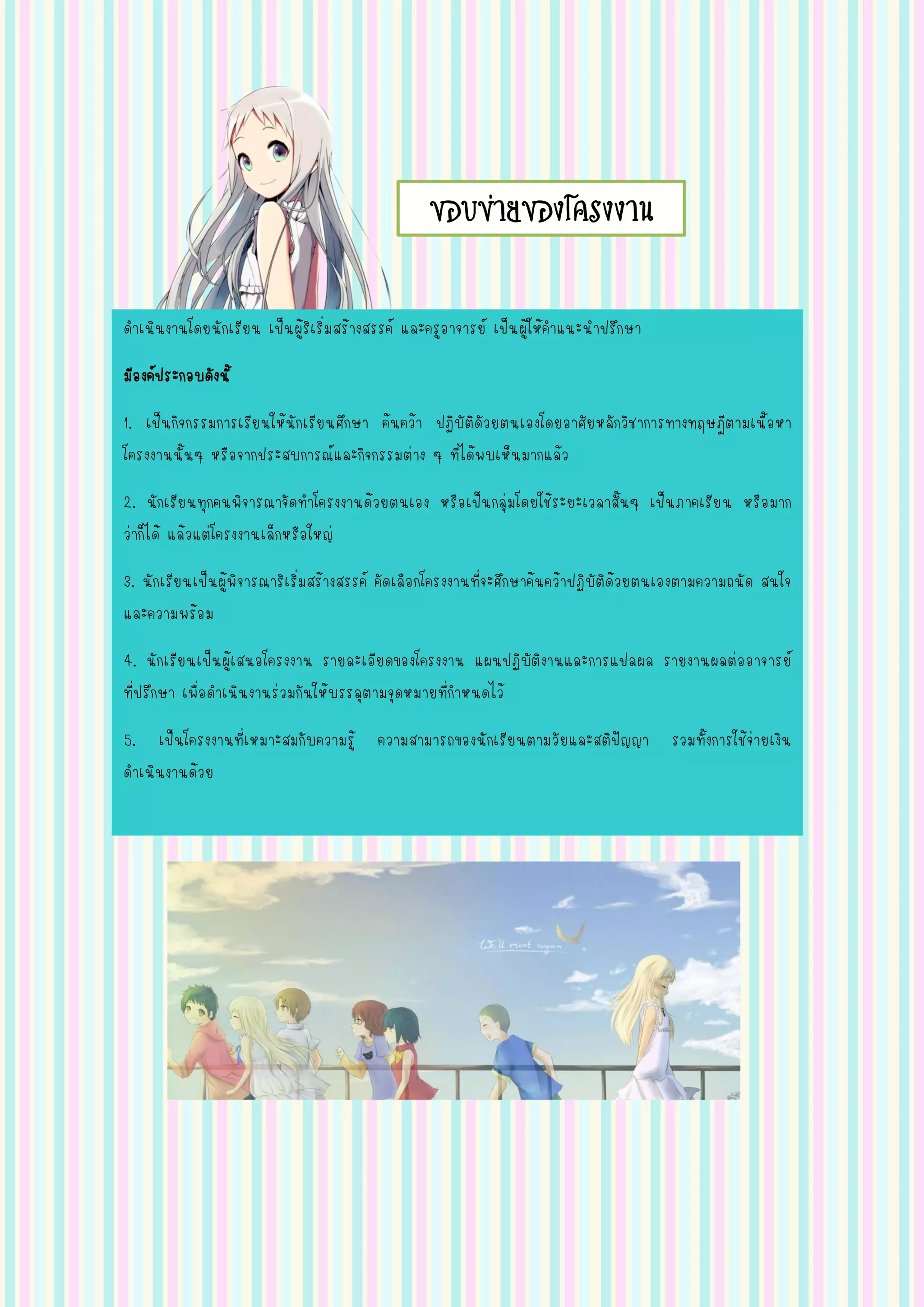 ขอบข่ายของโครงงาน
ดาเนินงานโดยนักเรียน เป็นผู้ริเริ่มสร้างสรรค์ และครูอาจารย์ เป็นผู้ให้คาแนะนาปรึกษา
มีองค์ประกอบดังนี้
1. เป็นกิจกรรมการเรียนให้นักเรียนศึกษา ค้นคว้า ปฏิบัติดัวยตนเองโดยอาศัยหลักวิชาการทางทฤษฎีตามเนื้อหา
โครงงานนั้นๆ หรือจากประสบการณ์และกิจกรรมต่าง ๆ ที่ได้พบเห็นมากแล้ว
2. นักเรียนทุกคนพิจารณาจัดทาโครงงานด้วยตนเอง หรือเป็นกลุ่มโดยใช้ระยะเวลาสั้นๆ เป็นภาคเรียน หรือมาก
ว่าก็ได้ แล้วแต่โครงงานเล็กหรือใหญ่
3. นักเรียนเป็นผู้พิจารณาริเริ่มสร้างสรรค์ คัดเลือกโครงงานที่จะศึกษาค้นคว้าปฏิบัติด้วยตนเองตามความถนัด สนใจ
และความพร้อม
4. นักเรียนเป็นผู้เสนอโครงงาน รายละเอียดของโครงงาน แผนปฏิบัติงานและการแปลผล รายงานผลต่ออาจารย์
ที่ปรึกษา เพื่อดาเนินงานร่วมกันให้บรรลุตามจุดหมายที่กาหนดไว้
5. เป็นโครงงานที่เหมาะสมกับความรู้ ความสามารถของนักเรียนตามวัยและสติปัญญา รวมทั้งการใช้จ่ายเงิน
ดาเนินงานด้วย
 