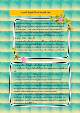 ความสาคัญของโครงงานคอมพิวเตอร์
โครงงานคอมพิวเตอร์ คือ ผลงานที่ได้จากการศึกษาค้นคว้าตามความสนใจ ความ
ถนัดและความสามารถของผู้เรียน โดยวิธีการทางวิทยาศาสตร์ โครงงานจึงเป็นกิจกรรมการ
เรียนรู้ที่มีการเน้นผู้เรียนเป็นสาคัญ โดยผู้เรียนจะหาหัวข้อโครงงานที่ตนเองสนใจ รวมทั้ง
เชื่อมโยงความรู้ต่าง ๆ และความรู้ด้านคอมพิวเตอร์และเทคโนโลยีสารสนเทศ เพื่อสร้าง
ผลงานตามความต้องการได้อย่างเหมาะสม โดยมีครูเป็นที่ปรึกษาและให้คาแนะนา
โครงงานคอมพิวเตอร์เป็นกิจกรรมการเรียนรู้ที่ทาให้ผู้เรียนเกิดความสามารถใน
ด้านต่าง ๆ ที่สาคัญ 5 ประการ ดังนี้
1.ความสามารถในการสื่อสาร เป็นความสามารถที่เกิดจากการที่นักเรียนเป็นผู้ทาโครงงาน
ต้องนาเสนอผลงานให้ ครูและเพื่อนนักเรียนให้เข้าใจโครงงานคอมพิวเตอร์ได้อย่างชัดเจน
ดังนั้น ผู้ทาโครงงานต้องสื่อสารความคิดในการสร้างสรรค์โครงงานด้วยการเขียน หรือด้วย
ปากเปล่า รวมทั้งเลือกใช้รูปแบบของสื่ออย่างมีประสิทธิภาพเพื่อนาเสนอแนวคิดในการจัด
โครงงานให้ผู้อื่นได้เข้าใจ
2.ความสามารถในการคิด ซึ่งผู้เรียนจะมีการคิดในลักษณะต่าง ๆ ดังนี้
2.1. การคิดวิเคราะห์ เกิดจากการที่ผู้เรียนต้องวิเคราะห์ปัญหาและแยกแยะสาเหตุว่าเกิดเนื่องจาก
อะไร
2.2. การคิดสังเคราะห์ เกิดจากการที่ผู้เรียนต้องนาความรู้ต่าง ๆ ที่เรียนมา รวมทั้งความรู้จากการ
ค้นหาข้อมูล เพื่อใช้ในการแก้ปัญหาหรือการสร้างสรรค์โครงงาน
2.3. การคิดอย่างสร้างสรรค์ เกิดจากการที่ผู้เรียนนาความรู้มาสร้างสรรค์ผลงานใหม่ ๆ
2.4. การคิดอย่างมีวิจารณญาณ เกิดจากการที่ผู้เรียนได้มีการคิดไตร่ตรองว่าควรทาโครงงานใดและ
ไม่ควรทาโครง งานใด เนื่องจากโครงงานที่สร้างขึ้นอาจส่งผลกระทบต่อสังคมโดยรวม เช่น โครงงาน
ระบบคานวณเลขหวย สาหรับหาเลขที่คาดว่าสลากกินแบ่งรัฐบาลจะออกในแต่ละงวด อาจส่งผลกระ
ทบต่อสังคม ทาให้คนในสังคมเกิดความหมกมุ่นในกับการใช้เงินเล่นหวยมากขึ้น
2.5. การคิดอย่างเป็นระบบ เกิดจากการที่ผู้เรียนคิดแก้ปัญหาอย่างเป็นขั้นตอน โดยใช้ขั้นตอนในการ
พัฒนาโครงงาน คือ ผู้เรียนเป็นผู้วางแผนในการศึกษา ค้นคว้า เก็บรวบรวมข้อมูล พัฒนา หรือ
ประดิษฐ์คิดค้นผลงาน รวมทั้งการสรุปผลและการนาเสนอผลการศึกษาค้นคว้าด้วยตนเอง โดยมี
ผู้สอนและผู้ทรงคุณวุฒิเป็นผู้ให้คาปรึกษา
 