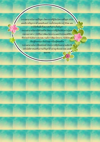 3.ความสามารถในการแก้ปัญหา เกิดจากการที่ผู้เรียนวิเคราะห์ปัญหา เข้าใจ
และอธิบายปัญหาทางด้านคอมพิวเตอร์ รวมทั้งประยุกต์ความรู้ ทักษะ และ
การใช้เครื่องมือที่เหมาะสมกับการแก้ไขปัญหา
4.ความสามารถในการใช้ทักษะชีวิต เกิดจากการที่ผู้เรียนได้นาความรู้และ
กระบวนการต่าง ๆ ไปใช้ในการพัฒนาโครงงาน และนาไปประยุกต์ใช้ใน
ชีวิตประจาวันได้อย่างเหมาะสม รวมถึงการพัฒนาโครงงาน ก่อให้เกิดการ
เรียนรู้ด้วยตนเอง อันนาไปสู่การเรียนรู้ตลอดชีวิต
5.ความสามารถในการใช้เทคโนโลยี เกิดจากการที่ผู้เรียนสามารถเลือกใช้
เทคโนโลยีสารสนเทศในการแก้ปัญหาได้ อย่างถูกต้องเหมาะสม และมี
คุณธรรม
 