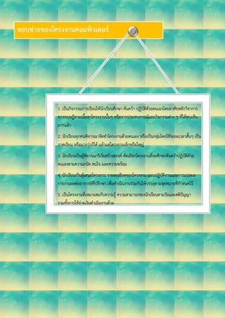 ขอบข่ายของโครงงานคอมพิวเตอร์
1. เป็นกิจกรรมการเรียนให้นักเรียนศึกษา ค้นคว้า ปฏิบัติดัวยตนเองโดยอาศัยหลักวิชาการ
ทางทฤษฎีตามเนื้อหาโครงงานนั้นๆ หรือจากประสบการณ์และกิจกรรมต่าง ๆ ที่ได้พบเห็น
มากแล้ว
2. นักเรียนทุกคนพิจารณาจัดทาโครงงานด้วยตนเอง หรือเป็นกลุ่มโดยใช้ระยะเวลาสั้นๆ เป็น
ภาคเรียน หรือมากว่าก็ได้ แล้วแต่โครงงานเล็กหรือใหญ่
3. นักเรียนเป็นผู้พิจารณาริเริ่มสร้างสรรค์ คัดเลือกโครงงานที่จะศึกษาค้นคว้าปฏิบัติด้วย
ตนเองตามความถนัด สนใจ และความพร้อม
4. นักเรียนเป็นผู้เสนอโครงงาน รายละเอียดของโครงงาน แผนปฏิบัติงานและการแปลผล
รายงานผลต่ออาจารย์ที่ปรึกษา เพื่อดาเนินงานร่วมกันให้บรรลุตามจุดหมายที่กาหนดไว้
5. เป็นโครงงานที่เหมาะสมกับความรู้ ความสามารถของนักเรียนตามวัยและสติปัญญา
รวมทั้งการใช้จ่ายเงินดาเนินงานด้วย
 