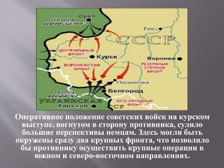 Оперативное положение советских войск на курском
выступе, вогнутом в сторону противника, сулило
большие перспективы немцам. Здесь могли быть
окружены сразу два крупных фронта, что позволило
бы противнику осуществить крупные операции в
южном и северо-восточном направлениях.
 
