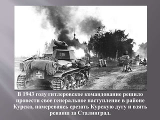 В 1943 году гитлеровское командование решило
провести свое генеральное наступление в районе
Курска, намереваясь срезать Курскую дугу и взять
реванш за Сталинград.
 