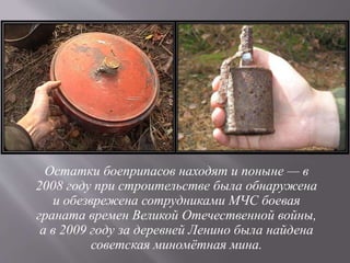 Остатки боеприпасов находят и поныне — в
2008 году при строительстве была обнаружена
и обезврежена сотрудниками МЧС боевая
граната времен Великой Отечественной войны,
а в 2009 году за деревней Ленино была найдена
советская миномётная мина.
 