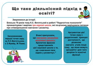 Що таке діяльнісний підхід в
освіті?
 Звернемося до історії.
 Близько 70 років тому К.С. Виготський в роботі "Педагогічна психологія"
проаналізував і виділив три наукові школи, які по-різному вирішували питання
про співвідношення навчання і розвитку.
Засновниками
першої точки зору,
за Л.С.Виготським ,
є З.Фрейд, Ж Піаже.
Вчені припускали,
що навчання і розвиток
незалежні процеси.
Крилатою фразою
представників
цієї наукової школи є те,
що «навчання пасе
задніх у розвитку»."
Аргументом цієї
точки зору є
дидактичний принцип
доступності, що
дозволяє
навчати учнів лише
тому, що вони можуть
зрозуміти і для чого
дозріли їх психічні
функції.
 