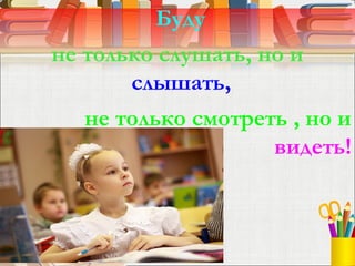 Буду
не только слушать, но и
слышать,
не только смотреть , но и
видеть!
 