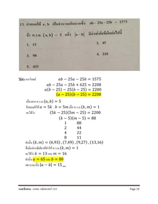 วิธีทํา จากโจทย์ 𝑎𝑎𝑎𝑎 − 25𝑎𝑎 − 25𝑏𝑏 = 1575
𝑎𝑎𝑎𝑎 − 25𝑎𝑎 − 25𝑏𝑏 + 625 = 2200
𝑎𝑎(𝑏𝑏 − 25) − 25(𝑏𝑏 − 25) = 2200
(𝑎𝑎 − 25)(𝑏𝑏 − 25) = 2200
เนื่องจาก ห.ร.ม.(𝑎𝑎, 𝑏𝑏) = 5
จึงสมมติให้ 𝑎𝑎 = 5𝑘𝑘 , 𝑏𝑏 = 5𝑚𝑚 เมื่อ ห.ร.ม.(𝑘𝑘, 𝑚𝑚) = 1
จะได้ว่า (5𝑘𝑘 − 25)(5𝑚𝑚 − 25) = 2200
(𝑘𝑘 − 5)( 𝑚𝑚 − 5) = 88
1 88
2 44
4 22
8 11
ดังนั้น (𝑘𝑘, 𝑚𝑚) = (6,93) , (7,49) , (9,27) , (13,16)
ซึ่งมีแค่กรณีเดียวที่ทําให้ห.ร.ม.(𝑘𝑘, 𝑚𝑚) = 1
จะได้ว่า 𝑘𝑘 = 13 และ 𝑚𝑚 = 16
ดังนั้น 𝑎𝑎 = 65 และ 𝑏𝑏 = 80
เพราะฉะนั้น |𝑎𝑎 − 𝑏𝑏| = 15 ตอบ
เฉลยข้อสอบ : กสพท. คณิตศาสตร์ 2555 Page 10
 