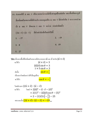 วิธีทํา เนื่องจากพื้นที่สี่เหลี่ยมด้านขนานที่ประกอบจาก 𝑢𝑢�⃑ และ 𝑣𝑣⃑ เท่ากับ | 𝑢𝑢�⃑ × 𝑣𝑣⃑|
จะได้ว่า |𝑢𝑢�⃑ × 𝑣𝑣⃑| = 3
|𝑢𝑢�⃑||𝑣𝑣⃑| sin 𝜃𝜃 = 3
1 × 5 sin 𝜃𝜃 = 3
ดังนั้น sin 𝜃𝜃 =
3
5
เนื่องจากโจทย์บอกว่า 𝜃𝜃 เป็นมุมป้าน
จะได้ว่า cos 𝜃𝜃 = −
4
5
โจทย์ถามหา (2𝑢𝑢�⃑ + 𝑣𝑣⃑) ∙ (𝑢𝑢�⃑ − 𝑣𝑣⃑)
จะได้ว่า โจทย์ = 2| 𝑢𝑢�⃑|2 − 𝑢𝑢�⃑ ∙ 𝑣𝑣⃑ − |𝑣𝑣⃑|2
= 2(1)2 − |𝑢𝑢�⃑||𝑣𝑣⃑| cos 𝜃𝜃 − (5)2
= 2 − (1)(5) �−
4
5
� − 25
เพราะฉะนั้น (2𝑢𝑢�⃑ + 𝑣𝑣⃑) ∙ (𝑢𝑢�⃑ − 𝑣𝑣⃑) = −19 ตอบ
เฉลยข้อสอบ : กสพท. คณิตศาสตร์ 2555 Page 11
 