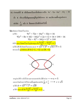 วิธีทํา จัดสมการไฮเพอร์โบลาก่อน
จะได้ว่า 9𝑥𝑥2
− 72𝑥𝑥 − 16𝑦𝑦2
− 32𝑦𝑦 = 16
9(𝑥𝑥2 − 8𝑥𝑥 + 16) − 16(𝑦𝑦2 + 2𝑦𝑦 + 1) = 16 + 144 − 16
9(𝑥𝑥 − 4)2
− 16(𝑦𝑦 + 1)2
= 144
ดังนั้น สมการไฮเพอร์โบลาในรูปมาตรฐาน คือ
(𝑥𝑥−4)2
16
−
(𝑦𝑦+1)2
9
= 1
จะได้ว่า 𝐻𝐻 เป็นไฮเพอร์โบลานอน และ 𝑐𝑐 = √𝑎𝑎2 + 𝑏𝑏2 = √16 + 9 = 5
เพราะฉะนั้น จุดโฟกัสของ 𝐻𝐻 คือ (−1 , −1) และ (9, −1)
F1 F2
จากรูป จะได้ว่า วงรี 𝐸𝐸 มีความยาวแกนเอกเท่ากับ10 หน่วย 𝑎𝑎 = 5
และจากโจทย์บอกว่า 𝐸𝐸 มีความเยื้องศูนย์กลางเท่ากับ
1
√5
=
𝑐𝑐
𝑎𝑎
𝑐𝑐 = √5
จะได้ว่า 𝑏𝑏 = √𝑎𝑎2 − 𝑐𝑐2 = √20
จะได้ว่า สมการ 𝐸𝐸 คือ
(𝑥𝑥−4)2
25
+
(𝑦𝑦+1)2
20
= 1 ตอบ
เฉลยข้อสอบ : กสพท. คณิตศาสตร์ 2555 Page 12
 