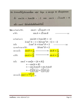 วิธีทํา จากโจทย์จะได้ว่า cos 𝐴𝐴 − √2 cos 𝐵𝐵 = 0
จะได้ว่า cos 𝐴𝐴 = √2 cos 𝐵𝐵 ------------------------- (๑)
จากโจทย์บอกว่า cos 2𝐴𝐴 + 3 cos 2𝐵𝐵 = −2
2 cos2
𝐴𝐴 − 1 + 3(2 cos2
𝐵𝐵 − 1) = −2
ดังนั้น 2 cos2
𝐴𝐴 + 6 cos2
𝐵𝐵 = 2 ------------------------- (๒)
(๑) แทนใน (๒) จะได้ว่า 10 cos2
𝐵𝐵 = 2
เพราะฉะนั้น cos 𝐵𝐵 =
1
√5
sin 𝐵𝐵 =
2
√5
จะได้ว่า cos 𝐴𝐴 =
√2
√5
sin 𝐴𝐴 =
√3
√5
ดังนั้น cos 𝐶𝐶 = cos�𝜋𝜋 − ( 𝐴𝐴 + 𝐵𝐵)�
= − cos( 𝐴𝐴 + 𝐵𝐵)
= − cos 𝐴𝐴 cos 𝐵𝐵 + sin 𝐴𝐴 sin 𝐵𝐵
= − �
√2
√5
��
1
√5
� + �
√3
√5
� �
2
√5
�
เพราะฉะนั้น cos 𝐶𝐶 =
2√3−√2
5 ตอบ
เฉลยข้อสอบ : กสพท. คณิตศาสตร์ 2555 Page 13
 