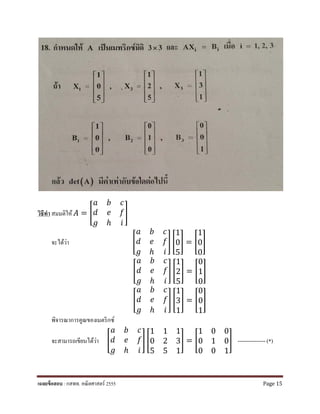 วิธีทํา สมมติให้ 𝐴𝐴 = �
𝑎𝑎 𝑏𝑏 𝑐𝑐
𝑑𝑑 𝑒𝑒 𝑓𝑓
𝑔𝑔 ℎ 𝑖𝑖
�
จะได้ว่า �
𝑎𝑎 𝑏𝑏 𝑐𝑐
𝑑𝑑 𝑒𝑒 𝑓𝑓
𝑔𝑔 ℎ 𝑖𝑖
� �
1
0
5
� = �
1
0
0
�
�
𝑎𝑎 𝑏𝑏 𝑐𝑐
𝑑𝑑 𝑒𝑒 𝑓𝑓
𝑔𝑔 ℎ 𝑖𝑖
� �
1
2
5
� = �
0
1
0
�
�
𝑎𝑎 𝑏𝑏 𝑐𝑐
𝑑𝑑 𝑒𝑒 𝑓𝑓
𝑔𝑔 ℎ 𝑖𝑖
� �
1
3
1
� = �
0
0
1
�
พิจารณาการคูณของเมตริกซ์
จะสามารถเขียนได้ว่า �
𝑎𝑎 𝑏𝑏 𝑐𝑐
𝑑𝑑 𝑒𝑒 𝑓𝑓
𝑔𝑔 ℎ 𝑖𝑖
� �
1 1 1
0 2 3
5 5 1
� = �
1 0 0
0 1 0
0 0 1
� --------------- (*)
เฉลยข้อสอบ : กสพท. คณิตศาสตร์ 2555 Page 15
 