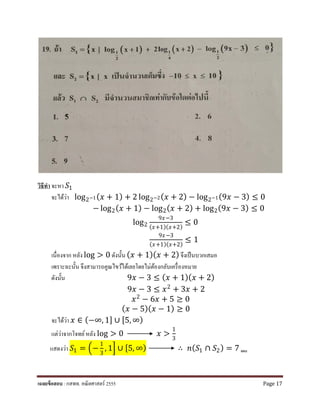 วิธีทํา จะหา 𝑆𝑆1
จะได้ว่า log2−1(𝑥𝑥 + 1) + 2 log2−2(𝑥𝑥 + 2) − log2−1(9𝑥𝑥 − 3) ≤ 0
− log2(𝑥𝑥 + 1) − log2(𝑥𝑥 + 2) + log2(9𝑥𝑥 − 3) ≤ 0
log2
9𝑥𝑥−3
(𝑥𝑥+1)(𝑥𝑥+2)
≤ 0
9𝑥𝑥−3
(𝑥𝑥+1)(𝑥𝑥+2)
≤ 1
เนื่องจาก หลัง log > 0 ดังนั้น (𝑥𝑥 + 1)(𝑥𝑥 + 2) จึงเป็นบวกเสมอ
เพราะฉะนั้น จึงสามารถคูณไขว้ได้เลยโดยไม่ต้องกลับเครื่องหมาย
ดังนั้น 9𝑥𝑥 − 3 ≤ (𝑥𝑥 + 1)(𝑥𝑥 + 2)
9𝑥𝑥 − 3 ≤ 𝑥𝑥2 + 3𝑥𝑥 + 2
𝑥𝑥2 − 6𝑥𝑥 + 5 ≥ 0
(𝑥𝑥 − 5)(𝑥𝑥 − 1) ≥ 0
จะได้ว่า 𝑥𝑥 ∈ (−∞, 1] ∪ [5, ∞)
แต่ว่าจากโจทย์หลัง log > 0 𝑥𝑥 >
1
3
แสดงว่า 𝑆𝑆1 = �−
1
3
, 1� ∪ [5, ∞) ∴ 𝑛𝑛(𝑆𝑆1 ∩ 𝑆𝑆2) = 7 ตอบ
เฉลยข้อสอบ : กสพท. คณิตศาสตร์ 2555 Page 17
 