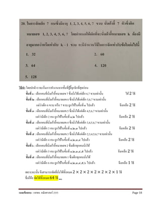 วิธีทํา โดยปกติ เราจะเริ่มการทํางานจากขั้นที่จู้จี้จุกจิกที่สุดก่อน
ขั้นที่ ๑ : เลือกคนที่นั่งเก้าอี้หมายเลข7 ซึ่งนั่งได้แค่เด็ก 6,7 ขวบเท่านั้น ได้2 วิธี
ขั้นที่ ๒ : เลือกคนที่นั่งเก้าอี้หมายเลข 6 ซึ่งนั่งได้แค่เด็ก 5,6,7 ขวบเท่านั้น
แต่ว่าเด็ก 6 ขวบ หรือ 7 ขวบ ถูกใช้ในขั้นที่ ๑ ไปแล้ว จึงเหลือ 2 วิธี
ขั้นที่ ๓ : เลือกคนที่นั่งเก้าอี้หมายเลข5 ซึ่งนั่งได้แค่เด็ก 4,5,6,7 ขวบเท่านั้น
แต่ว่ามีเด็ก 2 คน ถูกใช้ในขั้นที่ ๑,๒ ไปแล้ว จึงเหลือ 2 วิธี
ขั้นที่ ๔ : เลือกคนที่นั่งเก้าอี้หมายเลข4 ซึ่งนั่งได้แค่เด็ก 3,4,5,6,7 ขวบเท่านั้น
แต่ว่ามีเด็ก 3 คน ถูกใช้ในขั้นที่ ๑,๒,๓ ไปแล้ว จึงเหลือ 2 วิธี
ขั้นที่ ๕ : เลือกคนที่นั่งเก้าอี้หมายเลข3 ซึ่งนั่งได้แค่เด็ก 2,3,4,5,6,7 ขวบเท่านั้น
แต่ว่ามีเด็ก 4 คน ถูกใช้ในขั้นที่ ๑,๒,๓,๔ ไปแล้ว จึงเหลือ 2 วิธี
ขั้นที่ ๖ : เลือกคนที่นั่งเก้าอี้หมายเลข2 ซึ่งเด็กทุกคนนั่งได้
แต่ว่ามีเด็ก 5 คน ถูกใช้ในขั้นที่ ๑,๒,๓,๔,๕ ไปแล้ว จึงเหลือ 2 วิธี
ขั้นที่ ๗ : เลือกคนที่นั่งเก้าอี้หมายเลข 1 ซึ่งเด็กทุกคนนั่งได้
แต่ว่ามีเด็ก 6 คน ถูกใช้ในขั้นที่ ๑,๒,๓,๔,๕,๖ ไปแล้ว จึงเหลือ 1 วิธี
เพราะฉะนั้น จึงสามารถจัดที่นั่งได้ทั้งหมด 2 × 2 × 2 × 2 × 2 × 2 × 1 วิธี
ซึ่งก็คือ จัดได้ทั้งหมด 64 วิธี ตอบ
เฉลยข้อสอบ : กสพท. คณิตศาสตร์ 2555 Page 18
 