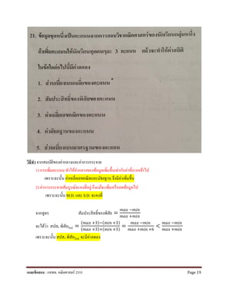 วิธีทํา จากสมบัติของค่ากลางและค่าการกระจาย
1) การเพิ่มคะแนน ทําให้ค่ากลางของข้อมูลเพิ่มขึ้นเท่ากับค่าที่บวกเข้าไป
เพราะฉะนั้น ค่าเฉลี่ยเลขคณิตและมัธยฐาน จึงมีค่าเพิ่มขึ้น
2) ค่าการกระจายสัมบูรณ์จะคงที่อยู่ถึงแม้จะเพิ่มหรือลดข้อมูลไป
เพราะฉะนั้น M.D. และ S.D. จะคงที่
จากสูตร สัมประสิทธิ์ของพิสัย =
𝑚𝑚𝑚𝑚𝑚𝑚 −𝑚𝑚𝑚𝑚𝑚𝑚
𝑚𝑚𝑚𝑚𝑚𝑚 +𝑚𝑚𝑚𝑚𝑚𝑚
จะได้ว่า สปส. พิสัยใหม่ =
( 𝑚𝑚𝑚𝑚𝑚𝑚 +3)−( 𝑚𝑚𝑚𝑚𝑚𝑚 +3)
( 𝑚𝑚𝑚𝑚𝑚𝑚 +3)+( 𝑚𝑚𝑚𝑚𝑚𝑚 +3)
=
𝑚𝑚𝑚𝑚𝑚𝑚 −𝑚𝑚𝑚𝑚𝑚𝑚
𝑚𝑚𝑚𝑚𝑚𝑚 +𝑚𝑚𝑚𝑚𝑚𝑚 +6
<
𝑚𝑚𝑚𝑚𝑚𝑚 −𝑚𝑚𝑚𝑚𝑚𝑚
𝑚𝑚𝑚𝑚𝑚𝑚 +𝑚𝑚𝑚𝑚𝑚𝑚
เพราะฉะนั้น สปส. พิสัยใหม่ จะมีค่าลดลง
เฉลยข้อสอบ : กสพท. คณิตศาสตร์ 2555 Page 19
 