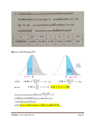 วิธีทํา ลองวาดเส้นโค้งปกติดู จะได้ว่า
จะได้ว่า −0.44 =
117.8−𝑥𝑥̅
𝑆𝑆.𝐷𝐷.
------- (๑) และ 1.34 =
126.7−𝑥𝑥̅
𝑆𝑆.𝐷𝐷.
-------- (๒)
(๒)-(๑) ; 1.78 =
8.9
𝑆𝑆.𝐷𝐷.
𝑆𝑆. 𝐷𝐷. = 5 , 𝑥𝑥̅ = 120
จะหาคะแนนมาตรฐานของ125 เท่ากับ
125−120
5
= 1
จะได้พื้นที่เท่ากับ0.3413 อยู่ทางขวาเทียบกับตรงกลาง
รวมกับครึ่งซ้ายของเส้นโค้งปกติ
จะได้ว่า มีถุงอาหารที่มีนํ้าหนักน้อยกว่า125 กรัมอยู่84.13 %ตอบ
เฉลยข้อสอบ : กสพท. คณิตศาสตร์ 2555 Page 20
 