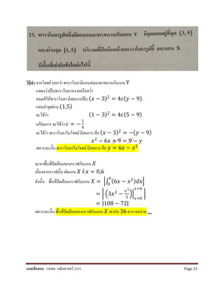 วิธีทํา จากโจทย์บอกว่า พาราโบลามีแกนสมมาตรขนานกับแกนY
แสดงว่าเป็นพาราโบลาหงายหรือควํ่า
สมมติให้พาราโบลา มีสมการเป็น (𝑥𝑥 − 3)2 = 4𝑐𝑐(𝑦𝑦 − 9)
แทนค่าจุดผ่าน (1,5)
จะได้ว่า (1 − 3)2
= 4𝑐𝑐(5 − 9)
แก้สมการ จะได้ว่า 𝑐𝑐 = −
1
4
จะได้ว่า พาราโบลาในโจทย์มีสมการ คือ (𝑥𝑥 − 3)2
= −(𝑦𝑦 − 9)
𝑥𝑥2 − 6𝑥𝑥 + 9 = 9 − 𝑦𝑦
เพราะฉะนั้น พาราโบลาในโจทย์มีสมการ คือ 𝑦𝑦 = 6𝑥𝑥 − 𝑥𝑥2
จะหาพื้นที่ปิดล้อมของกราฟกับแกน 𝑋𝑋
เนื่องจากกราฟนั้น ตัดแกน 𝑋𝑋 ที่ 𝑥𝑥 = 0,6
ดังนั้น พื้นที่ปิดล้อมกราฟกับแกน 𝑋𝑋 = �∫ (6𝑥𝑥 − 𝑥𝑥2)𝑑𝑑𝑑𝑑
6
0
�
= � �3𝑥𝑥2 −
𝑥𝑥3
3
��
𝑥𝑥=0
𝑥𝑥=6
�
= |108 − 72|
เพราะฉะนั้น พื้นที่ปิดล้อมของกราฟกับแกน 𝑋𝑋 เท่ากับ 36 ตารางหน่วย ตอบ
เฉลยข้อสอบ : กสพท. คณิตศาสตร์ 2555 Page 21
 