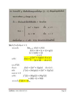 วิธีทํา ถ้า 𝑓𝑓 ต่อเนื่องที่จุด 𝑥𝑥 = 1
เพราะฉะนั้น lim𝑥𝑥→1− 𝑓𝑓(𝑥𝑥) = 𝑓𝑓(1)
2(1) + 10 = (𝑐𝑐 + 1) × g(1)
(𝑐𝑐 + 1)(4) = 12
𝑐𝑐 = 2
จะได้ว่า 𝑓𝑓(𝑥𝑥) = �
(2𝑥𝑥2 + 1) 𝑔𝑔(𝑥𝑥) เมื่อ 𝑥𝑥 ≥ 1
2𝑥𝑥 + 10 เมื่อ 𝑥𝑥 < 1
จะหา 𝑓𝑓′(2)
เนื่องจาก 𝑓𝑓(𝑥𝑥) = (2𝑥𝑥2
+ 1) 𝑔𝑔(𝑥𝑥) เมื่อ 𝑥𝑥 ≥ 1
ดังนั้น 𝑓𝑓′ (𝑥𝑥) = (4𝑥𝑥) 𝑔𝑔(𝑥𝑥) + (2𝑥𝑥2
+ 1) 𝑔𝑔′(𝑥𝑥)
แทนค่า 𝑥𝑥 = 2
จะได้ว่า 𝑓𝑓′ (2) = (8) 𝑔𝑔(2) + (9) 𝑔𝑔′(2)
= (8)(−1) + 9(0)
เพราะฉะนั้น 𝑓𝑓′ (2) = −8 ตอบ
เฉลยข้อสอบ : กสพท. คณิตศาสตร์ 2555 Page 22
 