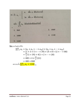 วิธีทํา จากโจทย์จะได้ว่า
∑ 𝑎𝑎𝑘𝑘
40
𝑘𝑘=1 = (𝑎𝑎1 + 𝑎𝑎3 + ⋯ + 𝑎𝑎39) + (𝑎𝑎2 + 𝑎𝑎4 + ⋯ + 𝑎𝑎40)
= (1 + 3 + 5 + ⋯ + 39) + (4 + 8 + 12 + ⋯ + 80)
=
20
2
(1 + 39) + 4(1 + 2 + ⋯ + 20)
= 400 + 4 ×
20
2
(21)
= 400 + 840
เพราะฉะนั้น ∑ 𝑎𝑎𝑘𝑘
40
𝑘𝑘=1 = 1240 ตอบ
เฉลยข้อสอบ : กสพท. คณิตศาสตร์ 2555 Page 23
 