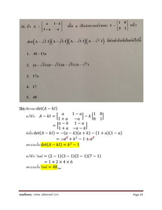 วิธีทํา พิจารณา det( 𝐴𝐴 − 𝑘𝑘𝑘𝑘)
จะได้ว่า 𝐴𝐴 − 𝑘𝑘𝑘𝑘 = �
𝑎𝑎 1 − 𝑎𝑎
1 + 𝑎𝑎 −𝑎𝑎
� − 𝑘𝑘 �
1 0
0 1
�
= �
𝑎𝑎 − 𝑘𝑘 1 − 𝑎𝑎
1 + 𝑎𝑎 −𝑎𝑎 − 𝑘𝑘
�
ดังนั้น det( 𝐴𝐴 − 𝑘𝑘𝑘𝑘) = −(𝑎𝑎 − 𝑘𝑘)(𝑎𝑎 + 𝑘𝑘) − (1 + 𝑎𝑎)(1 − 𝑎𝑎)
= −𝑎𝑎2 + 𝑘𝑘2 − 1 + 𝑎𝑎2
เพราะฉะนั้น det( 𝐴𝐴 − 𝑘𝑘𝑘𝑘) = 𝑘𝑘2 − 1
จะได้ว่า โจทย์ = (2 − 1)(3 − 1)(5 − 1)(7 − 1)
= 1 × 2 × 4 × 6
เพราะฉะนั้น โจทย์ = 48 ตอบ
เฉลยข้อสอบ : กสพท. คณิตศาสตร์ 2555 Page 24
 