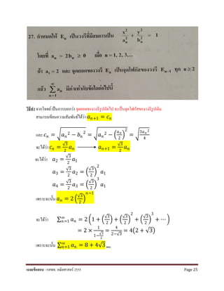 วิธีทํา จากโจทย์เป็นการบอกว่า จุดยอดของวงรีรูปถัดไป จะเป็นจุดโฟกัสของวงรีรูปเดิม
สามารถเขียนความสัมพันธ์ได้ว่า 𝑎𝑎𝑛𝑛+1 = 𝑐𝑐𝑛𝑛
และ 𝑐𝑐𝑛𝑛 = �𝑎𝑎𝑛𝑛
2 − 𝑏𝑏𝑛𝑛
2
= �𝑎𝑎𝑛𝑛
2 − �
𝑎𝑎 𝑛𝑛
2
�
2
= �
3𝑎𝑎 𝑛𝑛
2
4
จะได้ว่า 𝑐𝑐𝑛𝑛 =
√3
2
𝑎𝑎𝑛𝑛 𝑎𝑎𝑛𝑛+1 =
√3
2
𝑎𝑎𝑛𝑛
จะได้ว่า 𝑎𝑎2 =
√3
2
𝑎𝑎1
𝑎𝑎3 =
√3
2
𝑎𝑎2 = �
√3
2
�
2
𝑎𝑎1
𝑎𝑎4 =
√3
2
𝑎𝑎3 = �
√3
2
�
3
𝑎𝑎1
เพราะฉะนั้น 𝑎𝑎𝑛𝑛 = 2 �
√3
2
�
𝑛𝑛−1
จะได้ว่า ∑ 𝑎𝑎𝑛𝑛
∞
𝑛𝑛=1 = 2 �1 + �
√3
2
� + �
√3
2
�
2
+ �
√3
2
�
3
+ ⋯ �
= 2 ×
1
1−
√3
2
=
4
2−√3
= 4�2 + √3�
เพราะฉะนั้น ∑ 𝑎𝑎𝑛𝑛
∞
𝑛𝑛=1 = 8 + 4√3 ตอบ
เฉลยข้อสอบ : กสพท. คณิตศาสตร์ 2555 Page 25
 