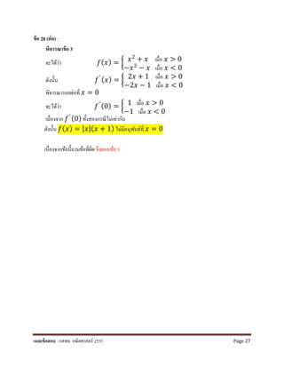 ข้อ 28 (ต่อ) :
พิจารณาข้อ 3
จะได้ว่า 𝑓𝑓(𝑥𝑥) = � 𝑥𝑥2 + 𝑥𝑥 เมื่อ 𝑥𝑥 > 0
−𝑥𝑥2 − 𝑥𝑥 เมื่อ 𝑥𝑥 < 0
ดังนั้น 𝑓𝑓′ (𝑥𝑥) = � 2𝑥𝑥 + 1 เมื่อ 𝑥𝑥 > 0
−2𝑥𝑥 − 1 เมื่อ 𝑥𝑥 < 0
พิจารณารอยต่อที่ 𝑥𝑥 = 0
จะได้ว่า 𝑓𝑓′ (0) = � 1 เมื่อ 𝑥𝑥 > 0
−1 เมื่อ 𝑥𝑥 < 0
เนื่องจาก 𝑓𝑓′ (0) ทั้งสองกรณีไม่เท่ากัน
ดังนั้น 𝑓𝑓(𝑥𝑥) = |𝑥𝑥|(𝑥𝑥 + 1) ไม่มีอนุพันธ์ที่ 𝑥𝑥 = 0
เนื่องจากข้อนี้ถามข้อที่ผิดจึงตอบข้อ 3
เฉลยข้อสอบ : กสพท. คณิตศาสตร์ 2555 Page 27
 