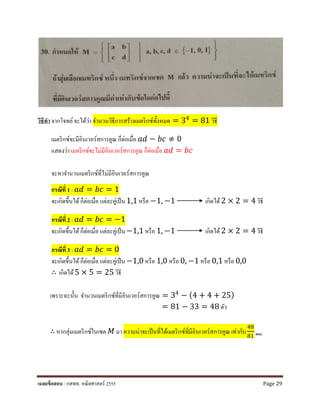 วิธีทํา จากโจทย์จะได้ว่า จํานวนวิธีการสร้างเมตริกซ์ทั้งหมด = 34 = 81 วิธี
เมตริกซ์จะมีอินเวอร์สการคูณ ก็ต่อเมื่อ 𝑎𝑎𝑎𝑎 − 𝑏𝑏𝑏𝑏 ≠ 0
แสดงว่า เมตริกซ์จะไม่มีอินเวอร์สการคูณ ก็ต่อเมื่อ 𝑎𝑎𝑎𝑎 = 𝑏𝑏𝑏𝑏
จะหาจํานวนเมตริกซ์ที่ไม่มีอินเวอร์สการคูณ
กรณีที่ 1 : 𝑎𝑎𝑎𝑎 = 𝑏𝑏𝑏𝑏 = 1
จะเกิดขึ้นได้ก็ต่อเมื่อ แต่ละคู่เป็น1,1 หรือ −1, −1 เกิดได้ 2 × 2 = 4 วิธี
กรณีที่ 2 : 𝑎𝑎𝑎𝑎 = 𝑏𝑏𝑏𝑏 = −1
จะเกิดขึ้นได้ก็ต่อเมื่อ แต่ละคู่เป็น−1,1 หรือ 1, −1 เกิดได้ 2 × 2 = 4 วิธี
กรณีที่ 3 : 𝑎𝑎𝑎𝑎 = 𝑏𝑏𝑏𝑏 = 0
จะเกิดขึ้นได้ก็ต่อเมื่อ แต่ละคู่เป็น−1,0 หรือ 1,0 หรือ 0, −1 หรือ 0,1 หรือ 0,0
∴ เกิดได้5 × 5 = 25 วิธี
เพราะฉะนั้น จํานวนเมตริกซ์ที่มีอินเวอร์สการคูณ = 34
− (4 + 4 + 25)
= 81 − 33 = 48 ตัว
∴ หากสุ่มเมตริกซ์ในเซต 𝑀𝑀 มา ความน่าจะเป็นที่ได้เมตริกซ์ที่มีอินเวอร์สการคูณ เท่ากับ
48
81 ตอบ
เฉลยข้อสอบ : กสพท. คณิตศาสตร์ 2555 Page 29
 