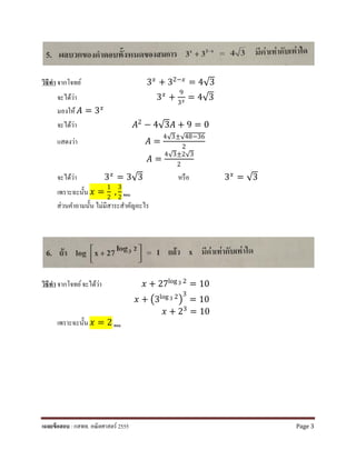 วิธีทํา จากโจทย์ 3𝑥𝑥
+ 32−𝑥𝑥
= 4√3
จะได้ว่า 3𝑥𝑥 +
9
3𝑥𝑥 = 4√3
มองให้ 𝐴𝐴 = 3𝑥𝑥
จะได้ว่า 𝐴𝐴2 − 4√3𝐴𝐴 + 9 = 0
แสดงว่า 𝐴𝐴 =
4√3±√48−36
2
𝐴𝐴 =
4√3±2√3
2
จะได้ว่า 3𝑥𝑥
= 3√3 หรือ 3𝑥𝑥
= √3
เพราะฉะนั้น 𝑥𝑥 =
1
2
,
3
2 ตอบ
ส่วนคําถามนั้น ไม่มีสาระสําคัญอะไร
วิธีทํา จากโจทย์จะได้ว่า 𝑥𝑥 + 27log 3 2 = 10
𝑥𝑥 + �3log 3 2
�
3
= 10
𝑥𝑥 + 23 = 10
เพราะฉะนั้น 𝑥𝑥 = 2 ตอบ
เฉลยข้อสอบ : กสพท. คณิตศาสตร์ 2555 Page 3
 