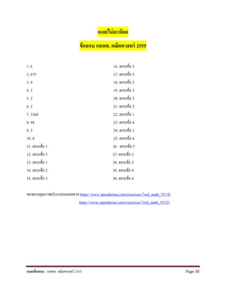 เฉลยไม่ละเอียด
ข้อสอบ กสพท. คณิตศาสตร์ 2555
1. 6 16. ตอบข้อ 3
2. 675 17. ตอบข้อ 5
3. 9 18. ตอบข้อ 2
4. 3 19. ตอบข้อ 3
5. 2 20. ตอบข้อ 3
6. 2 21. ตอบข้อ 2
7. 3360 22. ตอบข้อ 1
8. 98 23. ตอบข้อ 4
9. 3 24. ตอบข้อ 1
10. 8 25. ตอบข้อ 4
11. ตอบข้อ 1 26. ตอบข้อ 5
12. ตอบข้อ 5 27. ตอบข้อ 2
13. ตอบข้อ 1 28. ตอบข้อ 3
14. ตอบข้อ 2 29. ตอบข้อ 4
15. ตอบข้อ 3 30. ตอบข้อ 4
ขอขอบคุณภาพประกอบเฉลยจากhttps://www.opendurian.com/exercises/7ord_math_55/18/
https://www.opendurian.com/exercises/7ord_math_55/22/
เฉลยข้อสอบ : กสพท. คณิตศาสตร์ 2555 Page 30
 
