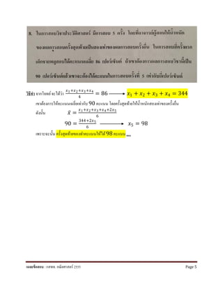 วิธีทํา จากโจทย์จะได้ว่า
𝑥𝑥1+𝑥𝑥2+𝑥𝑥3+𝑥𝑥4
4
= 86 𝑥𝑥1 + 𝑥𝑥2 + 𝑥𝑥3 + 𝑥𝑥4 = 344
เขาต้องการให้คะแนนเฉลี่ยเท่ากับ 90 คะแนน โดยครั้งสุดท้ายให้นํ้าหนักสองเท่าของครั้งอื่น
ดังนั้น 𝑥𝑥̅ =
𝑥𝑥1+𝑥𝑥2+𝑥𝑥3+𝑥𝑥4+2𝑥𝑥5
6
90 =
344+2𝑥𝑥5
6
𝑥𝑥5 = 98
เพราะฉะนั้น ครั้งสุดท้ายของทําคะแนนให้ได้98 คะแนน ตอบ
เฉลยข้อสอบ : กสพท. คณิตศาสตร์ 2555 Page 5
 
