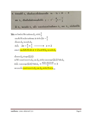วิธีทํา จากโจทย์จะได้ความชันของ 𝐿𝐿1 เท่ากับ
4
3
และเส้นโค้ง จะมีความชันขณะ 𝑥𝑥 เท่ากับ 2𝑥𝑥 −
8
3
เนื่องจาก 𝐿𝐿2 ขนานกับ 𝐿𝐿1
ดังนั้น 2𝑥𝑥 −
8
3
=
4
3
𝑥𝑥 = 2
แสดงว่า ขณะที่เส้นโค้ง มีค่า 𝑥𝑥 = 2 จะทําให้ 𝐿𝐿2 ขนานกับ 𝐿𝐿1
เนื่องจาก 𝐿𝐿2 ผ่านจุด (2,1)
จะได้ว่า ระยะห่างระหว่าง 𝐿𝐿1 และ 𝐿𝐿2 เท่ากับ ระยะจากจุด (2,1) ไปยัง 𝐿𝐿1
ดังนั้น ระยะจากจุด (2,1) ไปยัง 𝐿𝐿1 =
4(2)−3(1)+10
5
= 3
เพราะฉะนั้น ระยะห่างระหว่าง 𝐿𝐿1 และ 𝐿𝐿2 เท่ากับ 3 หน่วย ตอบ
เฉลยข้อสอบ : กสพท. คณิตศาสตร์ 2555 Page 6
 