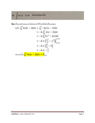 วิธีทํา เนื่องจากช่วงของการอินทิเกรต ทําให้ในแอ๊บมีค่าเป็นลบเสมอ
ดังนั้น ∫ 6𝑥𝑥|𝑥𝑥 − 2|𝑑𝑑𝑑𝑑
2
0
= ∫ −6𝑥𝑥(𝑥𝑥 − 2)𝑑𝑑𝑑𝑑
2
0
= −6 ∫ 𝑥𝑥(𝑥𝑥 − 2) 𝑑𝑑𝑑𝑑
2
0
= −6 ∫ (𝑥𝑥2
− 2𝑥𝑥) 𝑑𝑑𝑑𝑑
2
0
= −6 × �
𝑥𝑥3
3
− 𝑥𝑥2��
𝑥𝑥=0
𝑥𝑥=2
= −6 × �
8
3
− 4�
= −6 × −
4
3
เพราะฉะนั้น ∫ 6𝑥𝑥|𝑥𝑥 − 2|𝑑𝑑𝑑𝑑
2
0
= 8 ตอบ
เฉลยข้อสอบ : กสพท. คณิตศาสตร์ 2555 Page 7
 