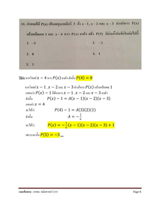 วิธีทํา จากโจทย์ 𝑥𝑥 − 4 หาร 𝑃𝑃(𝑥𝑥) ลงตัว ดังนั้น 𝑃𝑃(4) = 0
จากโจทย์ 𝑥𝑥 − 1 , 𝑥𝑥 − 2 และ 𝑥𝑥 − 3 ต่างก็หาร 𝑃𝑃(𝑥𝑥) แล้วเหลือเศษ 1
แสดงว่า 𝑃𝑃(𝑥𝑥) − 1 ก็ต้องหาร 𝑥𝑥 − 1 , 𝑥𝑥 − 2 และ 𝑥𝑥 − 3 ลงตัว
ดังนั้น 𝑃𝑃(𝑥𝑥) − 1 = 𝐴𝐴(𝑥𝑥 − 1)(𝑥𝑥 − 2)(𝑥𝑥 − 3)
แทนค่า 𝑥𝑥 = 4
จะได้ว่า 𝑃𝑃(4) − 1 = 𝐴𝐴(3)(2)(1)
ดังนั้น 𝐴𝐴 = −
1
6
จะได้ว่า 𝑃𝑃(𝑥𝑥) = −
1
6
(𝑥𝑥 − 1)(𝑥𝑥 − 2)(𝑥𝑥 − 3) + 1
เพราะฉะนั้น 𝑃𝑃(5) = −3 ตอบ
เฉลยข้อสอบ : กสพท. คณิตศาสตร์ 2555 Page 8
 
