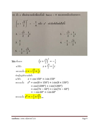 วิธีทํา เนื่องจาก �𝑧𝑧 +
√3
2
�
2
= −
1
4
จะได้ว่า 𝑧𝑧 +
√3
2
=
1
2
𝑖𝑖
เพราะฉะนั้น 𝑧𝑧 = −
√3
2
+
1
2
𝑖𝑖
ทําอยู่ในรูปจํานวนเชิงขั้ว
จะได้ว่า 𝑧𝑧 = cos 150° + 𝑖𝑖 sin 150°
เพราะฉะนั้น 𝑧𝑧8 = cos(8 × 150°) + 𝑖𝑖 sin(8 × 150°)
= cos(1200°) + 𝑖𝑖 sin(1200°)
= cos(7𝜋𝜋 − 60°) + 𝑖𝑖 sin(7𝜋𝜋 − 60°)
= − cos 60° + 𝑖𝑖 sin 60°
เพราะฉะนั้น 𝑧𝑧8 = −
1
2
+
√3
2
𝑖𝑖 ตอบ
เฉลยข้อสอบ : กสพท. คณิตศาสตร์ 2555 Page 9
 