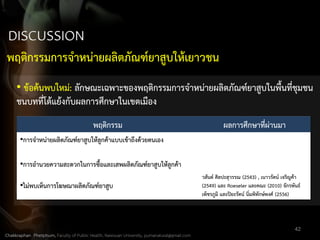 42
พฤติกรรม ผลการศึกษาที่ผ่านมา
•การจาหน่ายผลิตภัณฑ์ยาสูบให้ลูกค้าแบบเข้าถึงด้วยตนเอง
•การอานวยความสะดวกในการซื้อและเสพผลิตภัณฑ์ยาสูบให้ลูกค้า
•ไม่พบเห็นการโฆษณาผลิตภัณฑ์ยาสูบ
วสันต์ ศิลปะสุวรรณ (2543) , เนาวรัตน์ เจริญค้า
(2549) และ Roeseler และคณะ (2010) จักรพันธ์
เพ็ชรภูมิ และปิยะรัตน์ นิ่มพิทักษ์พงศ์ (2556)
• ข้อค้นพบใหม่: ลักษณะเฉพาะของพฤติกรรมการจาหน่ายผลิตภัณฑ์ยาสูบในพื้นที่ชุมชน
ชนบทที่โต้แย้งกับผลการศึกษาในเขตเมือง
พฤติกรรมการจาหน่ายผลิตภัณฑ์ยาสูบให้เยาวชน
Chakkraphan Phetphum, Faculty of Public Health, Naresuan University, pumanatural@gmail.com
 